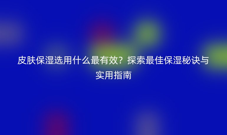 皮膚保濕選用什么最有效？探索最佳保濕秘訣與實用指南