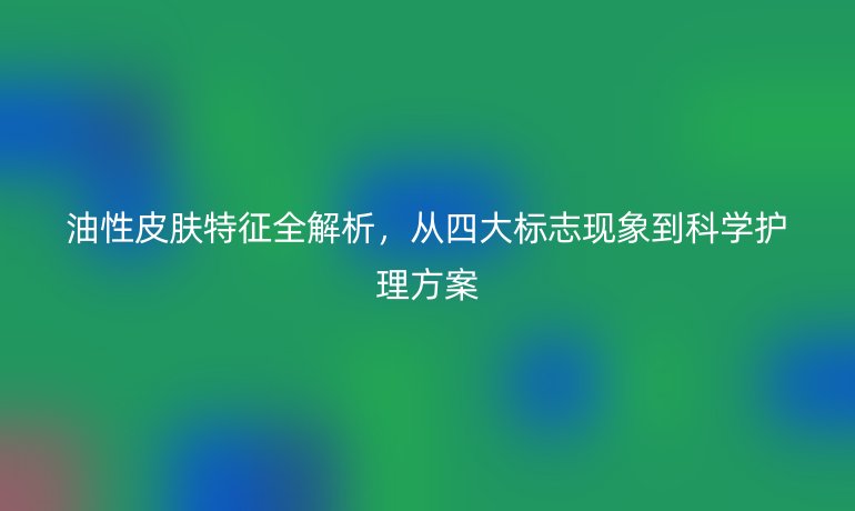 油性皮膚特征全解析，從四大標(biāo)志現(xiàn)象到科學(xué)護(hù)理方案