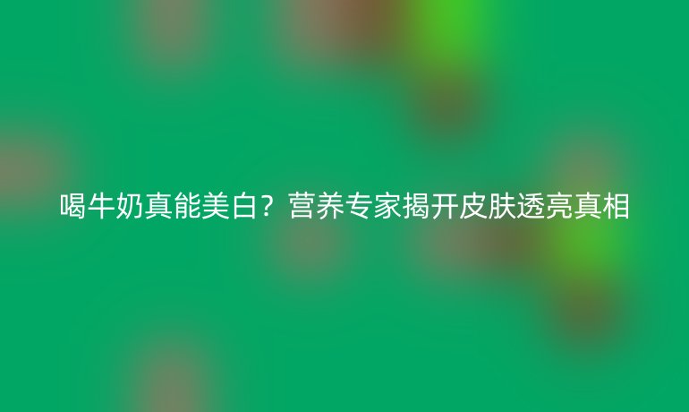 喝牛奶真能美白?營養(yǎng)專家揭開皮膚透亮真相