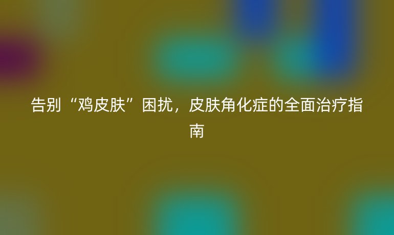 告別“雞皮膚”困擾，皮膚角化癥的全面治療指南