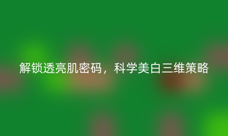 解鎖透亮肌密碼，科學美白三維策略