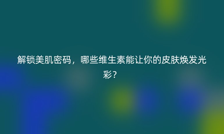 解鎖美肌密碼，哪些維生素能讓你的皮膚煥發(fā)光彩？