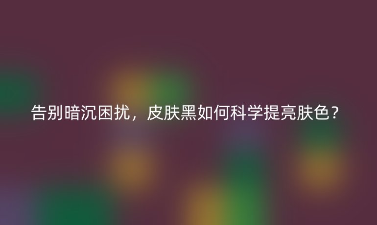 告別暗沉困擾,皮膚黑如何科學(xué)提亮膚色?
