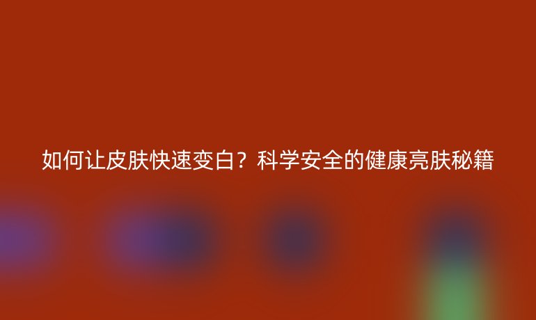 如何讓皮膚快速變白?科學安全的健康亮膚秘籍