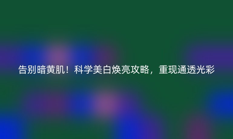 告別暗黃??!科學(xué)美白煥亮攻略,重現(xiàn)通透光彩