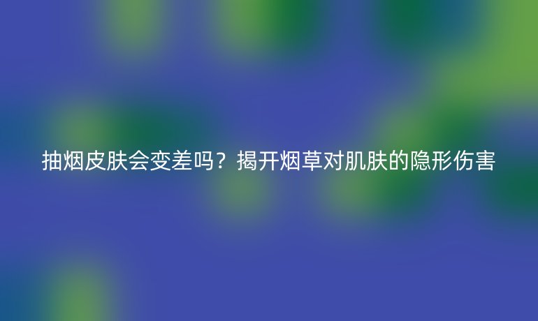 抽煙皮膚會(huì)變差嗎？揭開煙草對(duì)肌膚的隱形傷害