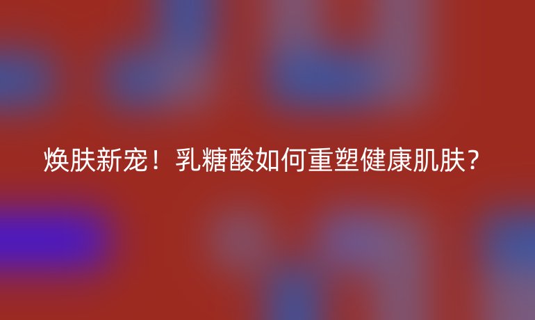煥膚新寵!乳糖酸如何重塑健康肌膚?