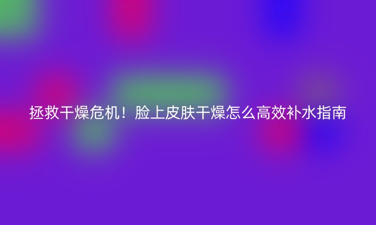 拯救干燥危機(jī)！臉上皮膚干燥怎么高效補(bǔ)水指南