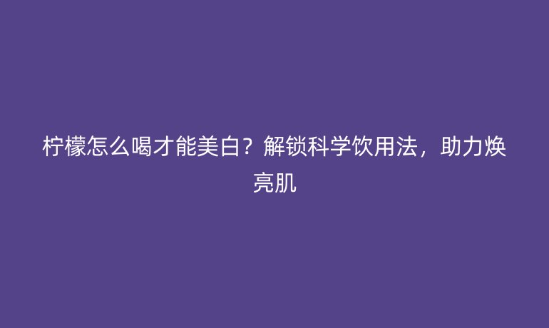 檸檬怎么喝才能美白？解鎖科學(xué)飲用法，助力煥亮肌