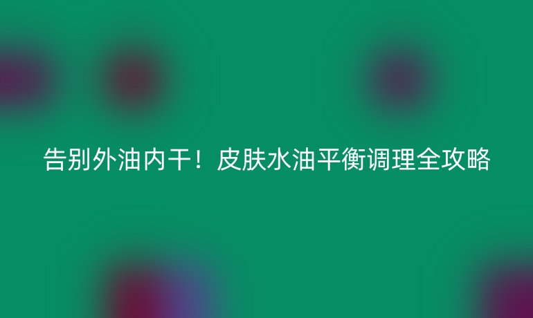 告別外油內(nèi)干！皮膚水油平衡調(diào)理全攻略