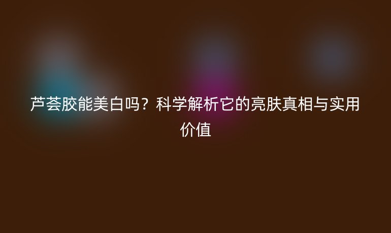 蘆薈膠能美白嗎?科學(xué)解析它的亮膚真相與實(shí)用價(jià)值