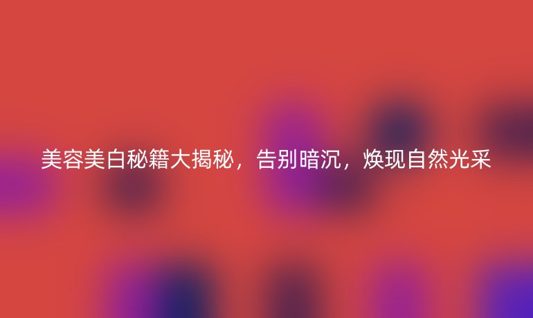 美容美白秘籍大揭秘，告別暗沉，煥現(xiàn)自然光采