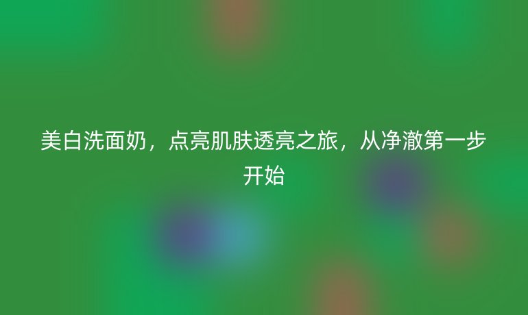 美白洗面奶，點(diǎn)亮肌膚透亮之旅，從凈澈第一步開始