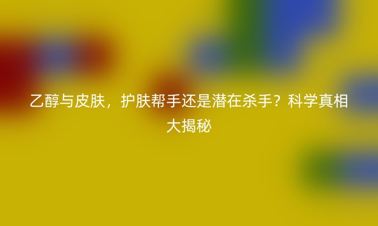 乙醇與皮膚,護膚幫手還是潛在殺手?科學(xué)真相大揭秘