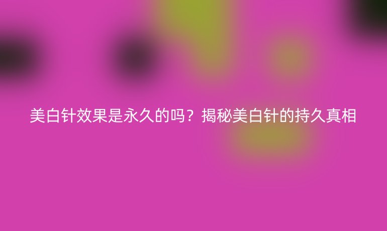 美白針效果是永久的嗎？揭秘美白針的持久真相