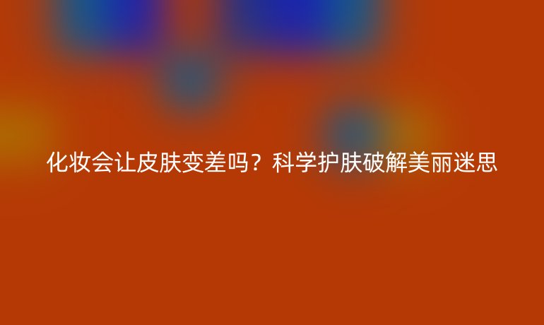 化妝會讓皮膚變差嗎？科學(xué)護膚破解美麗迷思