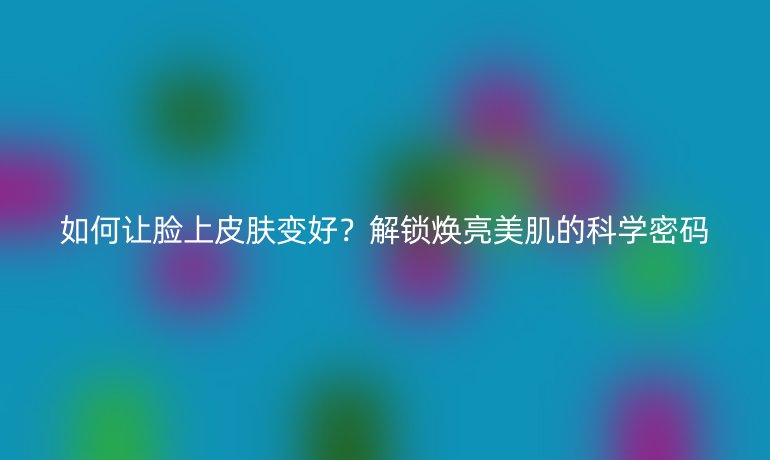 如何讓臉上皮膚變好？解鎖煥亮美肌的科學密碼