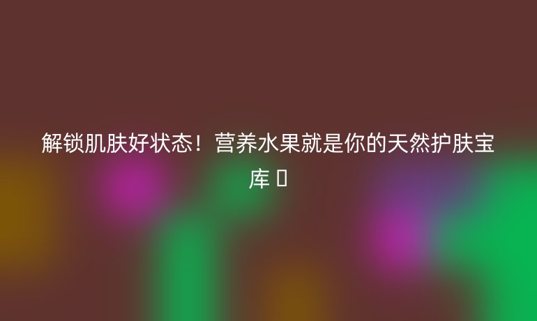 解鎖肌膚好狀態(tài)！營(yíng)養(yǎng)水果就是你的天然護(hù)膚寶庫(kù) ??