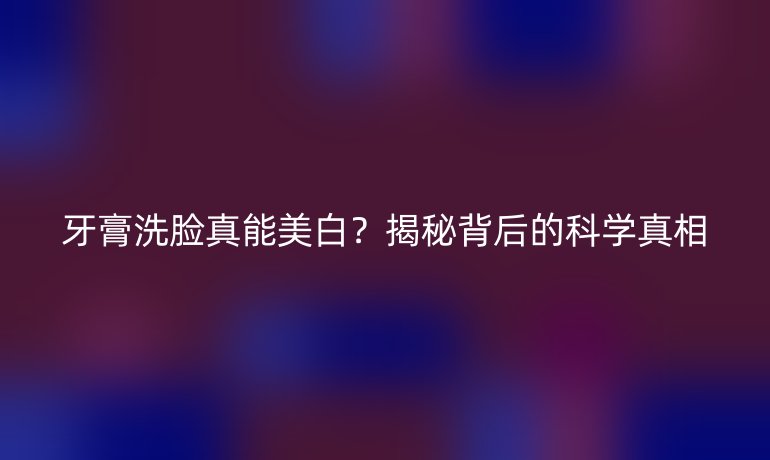 牙膏洗臉真能美白？揭秘背后的科學(xué)真相