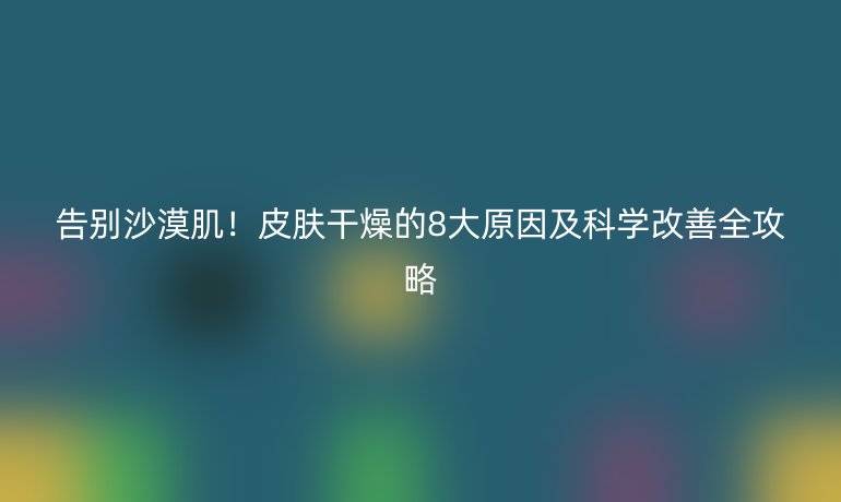 告別沙漠??!皮膚干燥的8大原因及科學(xué)改善全攻略