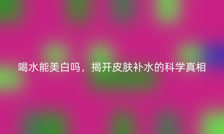 喝水能美白嗎，揭開皮膚補水的科學真相