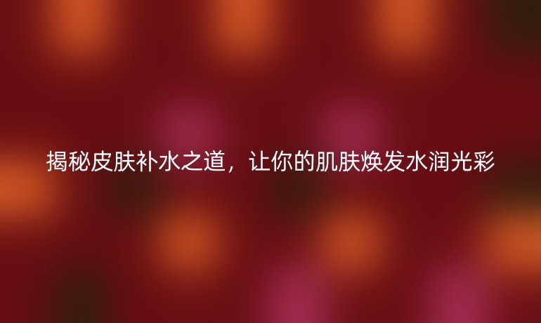 揭秘皮膚補(bǔ)水之道，讓你的肌膚煥發(fā)水潤(rùn)光彩