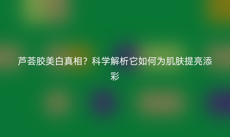 蘆薈膠美白真相？科學(xué)解析它如何為肌膚提亮添彩