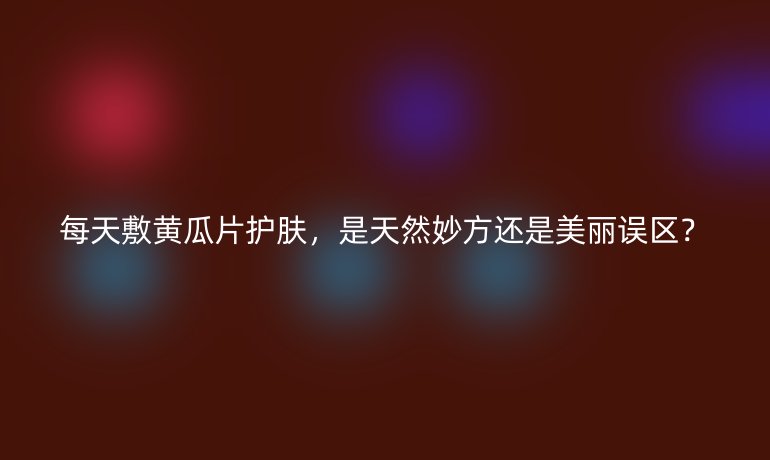 每天敷黃瓜片護膚，是天然妙方還是美麗誤區(qū)？