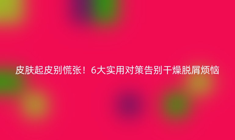 皮膚起皮別慌張!6大實(shí)用對(duì)策告別干燥脫屑煩惱