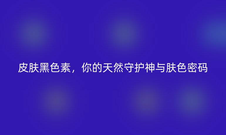 皮膚黑色素，你的天然守護(hù)神與膚色密碼