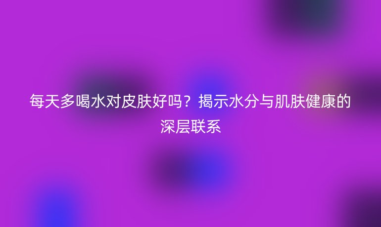 每天多喝水對皮膚好嗎?揭示水分與肌膚健康的深層聯(lián)系