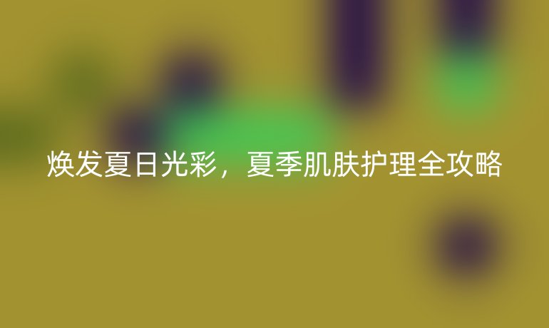 煥發(fā)夏日光彩，夏季肌膚護(hù)理全攻略