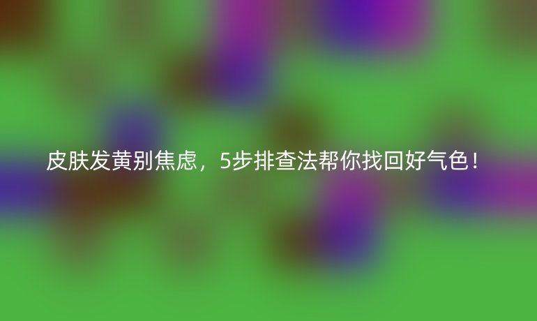 皮膚發(fā)黃別焦慮，5步排查法幫你找回好氣色！