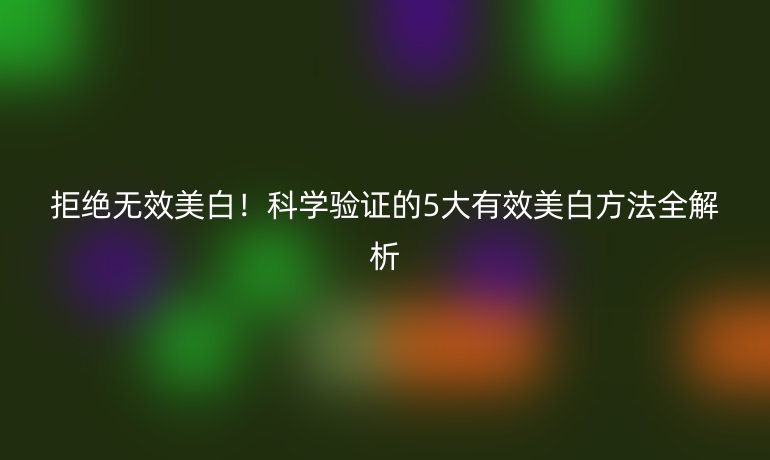 拒絕無效美白！科學(xué)驗(yàn)證的5大有效美白方法全解析