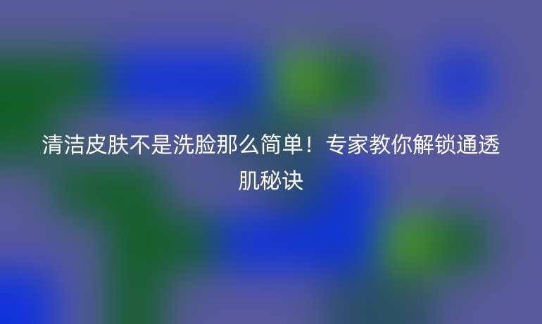 清潔皮膚不是洗臉那么簡單！專家教你解鎖通透肌秘訣