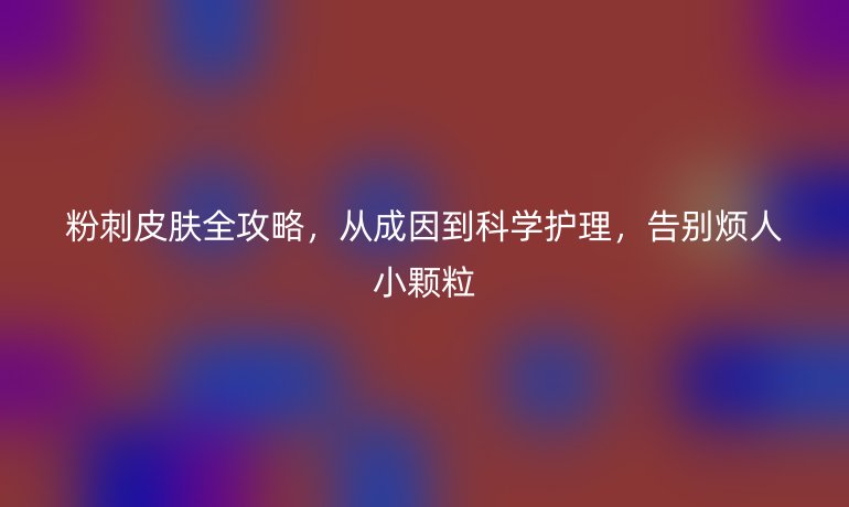 粉刺皮膚全攻略，從成因到科學(xué)護(hù)理，告別煩人小顆粒