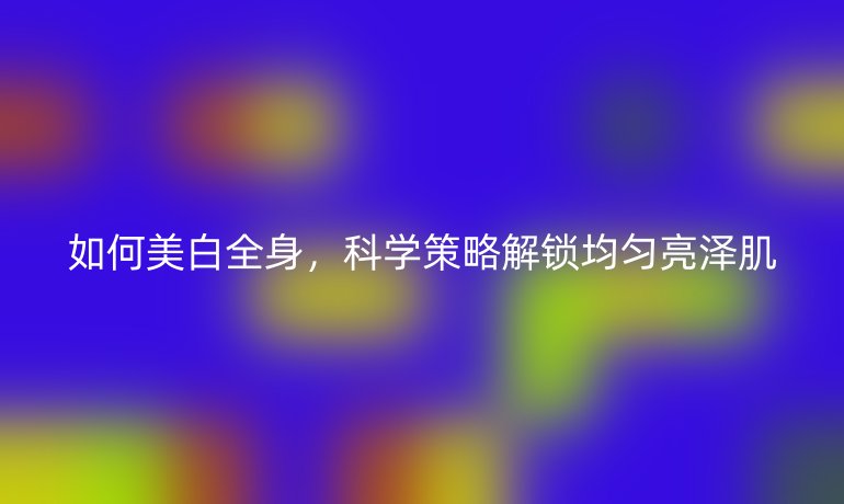 如何美白全身，科學(xué)策略解鎖均勻亮澤肌