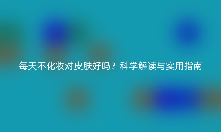每天不化妝對皮膚好嗎？科學解讀與實用指南