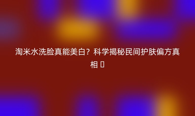 淘米水洗臉真能美白?科學揭秘民間護膚偏方真相 ?