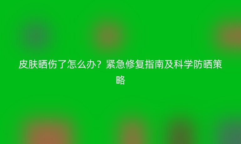 皮膚曬傷了怎么辦？緊急修復(fù)指南及科學(xué)防曬策略