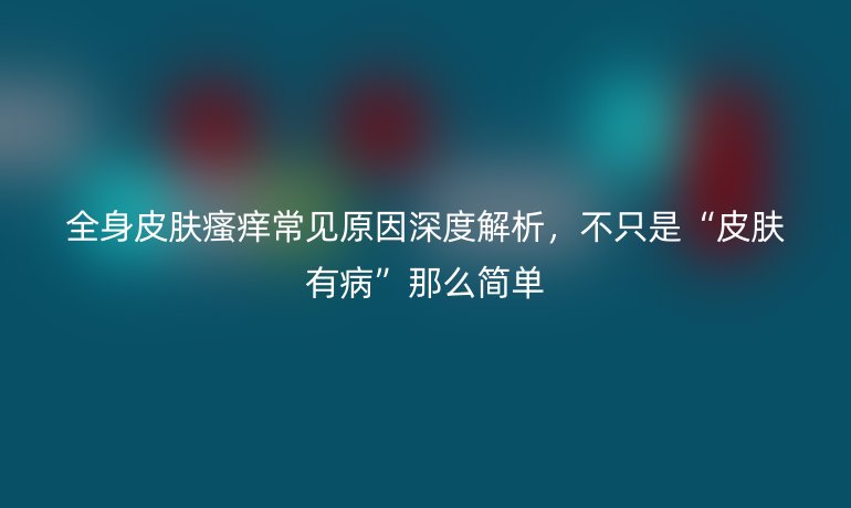 全身皮膚瘙癢常見原因深度解析，不只是“皮膚有病”那么簡單