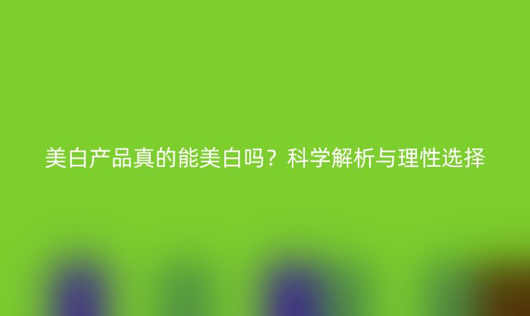 美白產(chǎn)品真的能美白嗎？科學(xué)解析與理性選擇