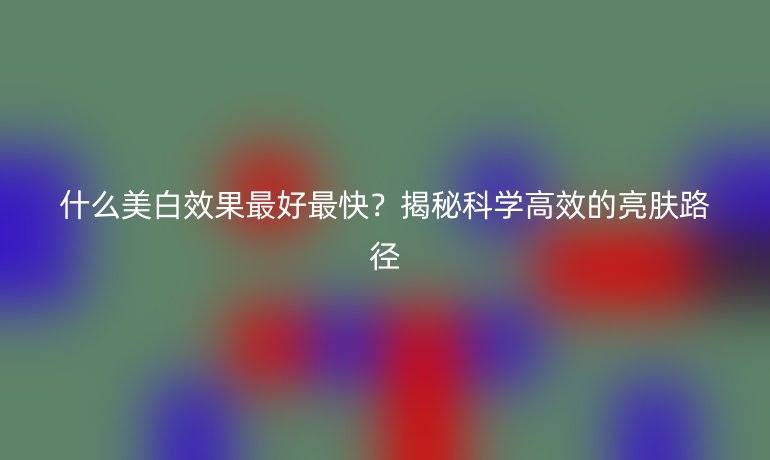 什么美白效果最好最快?揭秘科學高效的亮膚路徑