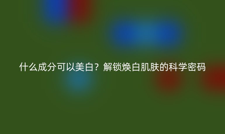 什么成分可以美白?解鎖煥白肌膚的科學(xué)密碼