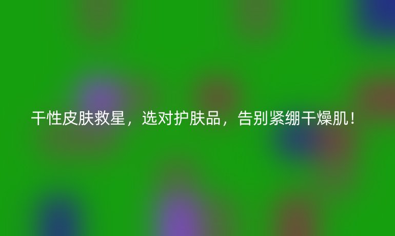 干性皮膚救星,選對護膚品,告別緊繃干燥??!