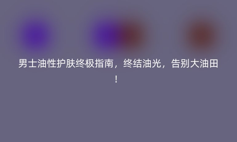 男士油性護膚終極指南，終結油光，告別大油田！