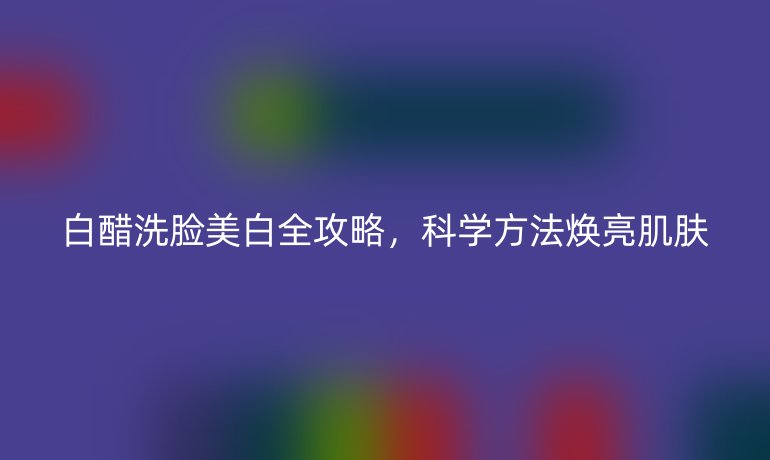 白醋洗臉美白全攻略,科學(xué)方法煥亮肌膚