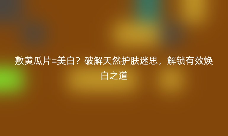 敷黃瓜片=美白？破解天然護(hù)膚迷思，解鎖有效煥白之道