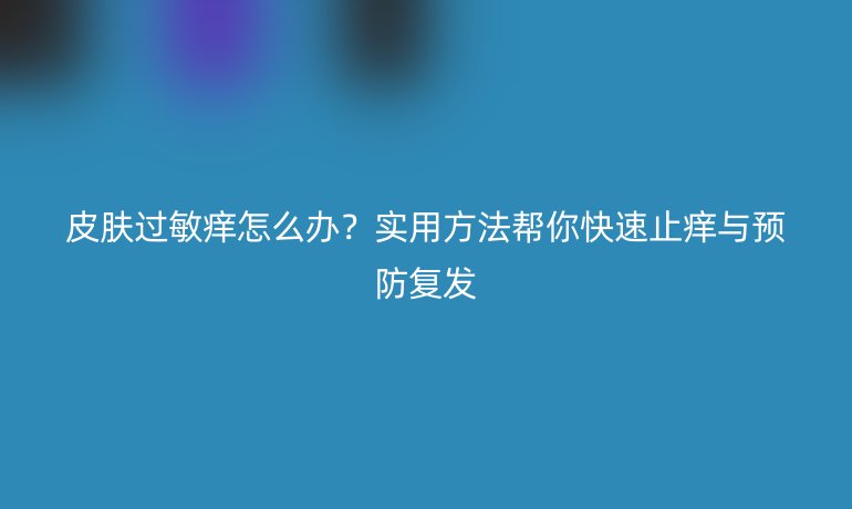 皮膚過敏癢怎么辦？實用方法幫你快速止癢與預防復發(fā)