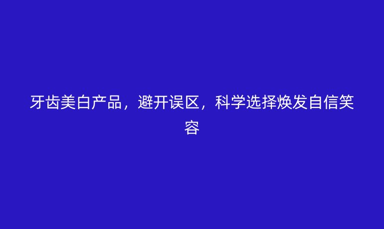牙齒美白產(chǎn)品，避開誤區(qū)，科學(xué)選擇煥發(fā)自信笑容